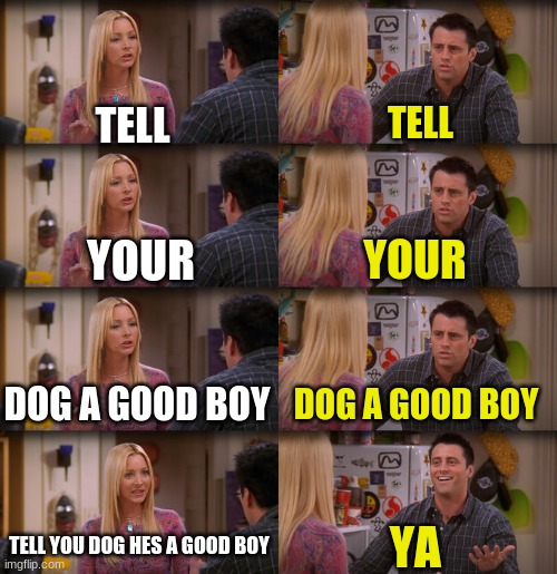 Yea | TELL; TELL; YOUR; YOUR; DOG A GOOD BOY; DOG A GOOD BOY; TELL YOU DOG HES A GOOD BOY; YA | image tagged in joey repeat after me | made w/ Imgflip meme maker