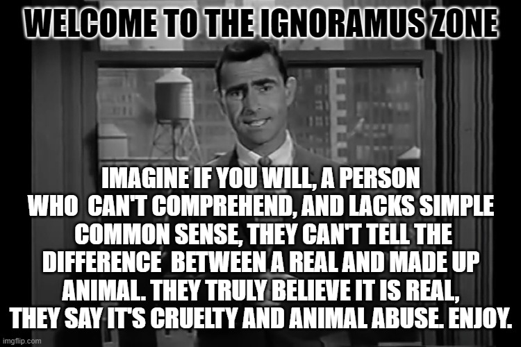 The Ignoramus Zone | WELCOME TO THE IGNORAMUS ZONE; IMAGINE IF YOU WILL, A PERSON WHO  CAN'T COMPREHEND, AND LACKS SIMPLE  COMMON SENSE, THEY CAN'T TELL THE DIFFERENCE  BETWEEN A REAL AND MADE UP ANIMAL. THEY TRULY BELIEVE IT IS REAL, THEY SAY IT'S CRUELTY AND ANIMAL ABUSE. ENJOY. | image tagged in funny memes | made w/ Imgflip meme maker