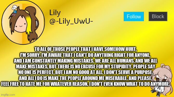 Lily temp 4 | TO ALL OF THOSE PEOPLE THAT I HAVE SOMEHOW HURT, I'M SORRY. I'M AWARE THAT I CAN'T DO ANYTHING RIGHT FOR ANYONE,  AND I AM CONSTANTLY MAKING MISTAKES. WE ARE ALL HUMANS, AND WE ALL MAKE MISTAKES, BUT THERE IS NO EXCUSE FOR MY STUPIDITY. PEOPLE SAY NO ONE IS PERFECT, BUT I AM NO GOOD AT ALL. I DON'T SERVE A PURPOSE, AND ALL I DO IS MAKE THE PEOPLE AROUND ME MISERABLE. AND PLEASE, FEEL FREE TO HATE ME FOR WHATEVER REASON. I DON'T EVEN KNOW WHAT TO DO ANYMORE. | image tagged in lily temp 4 | made w/ Imgflip meme maker