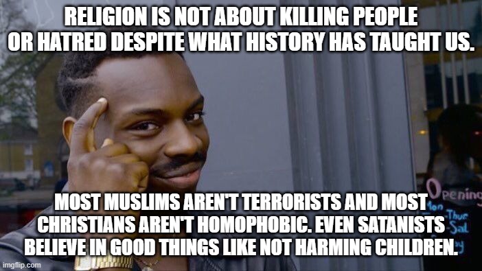 Believe it or not, I have a point. We can agree to disagree. | RELIGION IS NOT ABOUT KILLING PEOPLE OR HATRED DESPITE WHAT HISTORY HAS TAUGHT US. MOST MUSLIMS AREN'T TERRORISTS AND MOST CHRISTIANS AREN'T HOMOPHOBIC. EVEN SATANISTS BELIEVE IN GOOD THINGS LIKE NOT HARMING CHILDREN. | image tagged in memes,roll safe think about it,religion,no racism,love,good | made w/ Imgflip meme maker