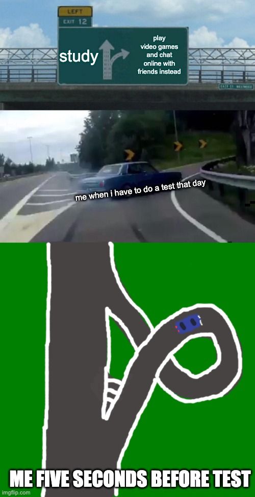 studying before tests be like | study; play video games and chat online with friends instead; me when i have to do a test that day; ME FIVE SECONDS BEFORE TEST | image tagged in memes,left exit 12 off ramp,blank green template | made w/ Imgflip meme maker