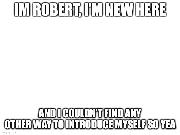 Don’t flame me plz | IM ROBERT, I’M NEW HERE; AND I COULDN’T FIND ANY OTHER WAY TO INTRODUCE MYSELF SO YEA | image tagged in blank white template | made w/ Imgflip meme maker