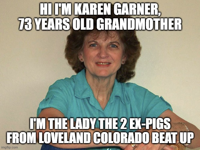karen garner | HI I'M KAREN GARNER, 73 YEARS OLD GRANDMOTHER; I'M THE LADY THE 2 EX-PIGS FROM LOVELAND COLORADO BEAT UP | image tagged in grandma,pigs,dirty cops | made w/ Imgflip meme maker