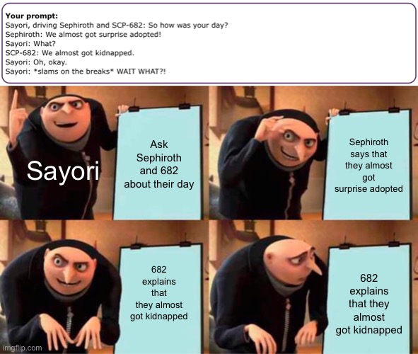 Back with the prompts | Ask Sephiroth and 682 about their day; Sephiroth says that they almost got surprise adopted; Sayori; 682 explains that they almost got kidnapped; 682 explains that they almost got kidnapped | image tagged in memes,gru's plan,sayori,sephiroth,scp | made w/ Imgflip meme maker