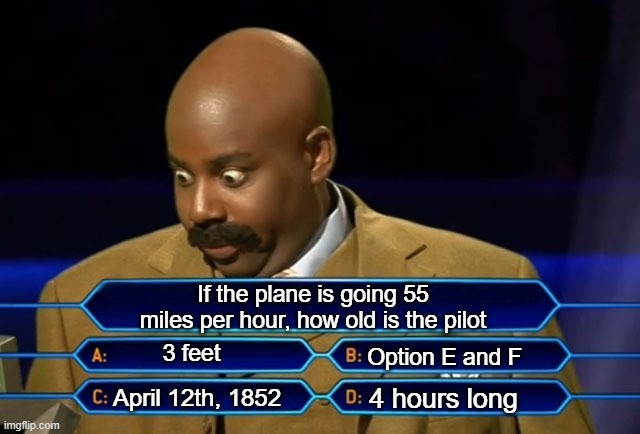 math question be like |  If the plane is going 55 miles per hour, how old is the pilot; 3 feet; Option E and F; 4 hours long; April 12th, 1852 | image tagged in who wants to be a millionaire | made w/ Imgflip meme maker
