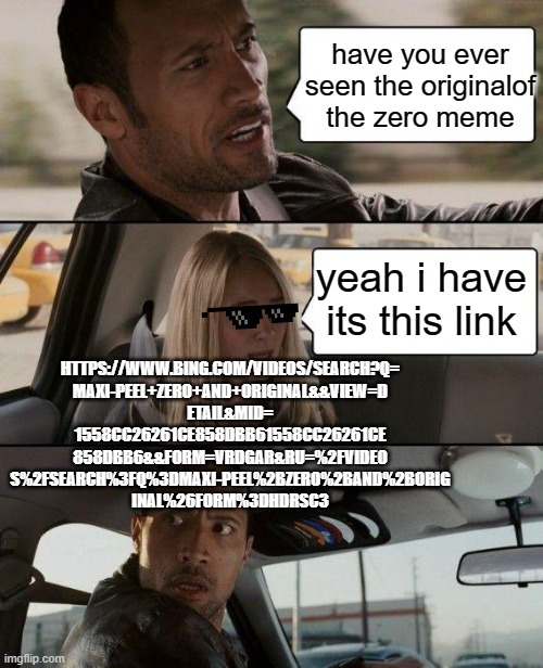 The Rock Driving Meme | have you ever seen the originalof the zero meme; yeah i have its this link; HTTPS://WWW.BING.COM/VIDEOS/SEARCH?Q=
MAXI-PEEL+ZERO+AND+ORIGINAL&&VIEW=D
ETAIL&MID=
1558CC26261CE858DBB61558CC26261CE
858DBB6&&FORM=VRDGAR&RU=%2FVIDEO
S%2FSEARCH%3FQ%3DMAXI-PEEL%2BZERO%2BAND%2BORIG
INAL%26FORM%3DHDRSC3 | image tagged in memes,the rock driving | made w/ Imgflip meme maker