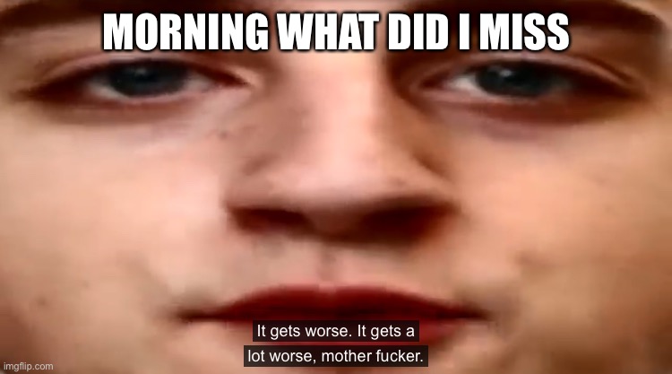 It gets worse. It gets a lot worse | MORNING WHAT DID I MISS | image tagged in it gets worse it gets a lot worse | made w/ Imgflip meme maker