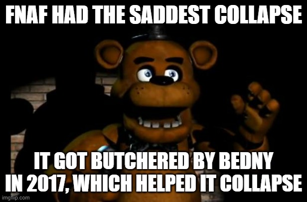 Because Bendy got really popular and it forced FNaF into a rush almost | FNAF HAD THE SADDEST COLLAPSE; IT GOT BUTCHERED BY BEDNY IN 2017, WHICH HELPED IT COLLAPSE | image tagged in fnaf freddy,collapse | made w/ Imgflip meme maker