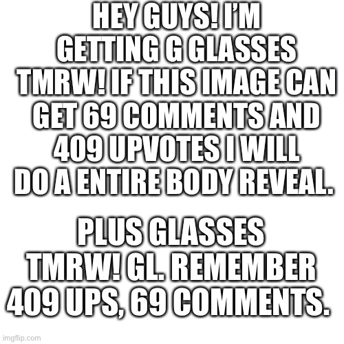 I promise I will. | HEY GUYS! I’M GETTING G GLASSES TMRW! IF THIS IMAGE CAN GET 69 COMMENTS AND 409 UPVOTES I WILL DO A ENTIRE BODY REVEAL. PLUS GLASSES TMRW! GL. REMEMBER 409 UPS, 69 COMMENTS. | image tagged in memes,blank transparent square | made w/ Imgflip meme maker
