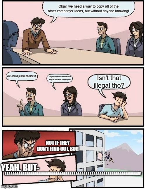 Boardroom Meeting Suggestion Meme | Okay, we need a way to copy off of the other companys' ideas, but without anyone knowing! We could just rephrase it. Maybe we make it seem like they're the ones copying us! Isn't that illegal tho? NOT IF THEY DON'T FIND OUT, BOI! AAAAAAAAAAAAAAAAAAAAAAAAAAAAAAAAAAAAAAAAAAAAAAAAAAAAAAAAAAAAAAAAAAH! YEAH, BUT- | image tagged in memes,boardroom meeting suggestion | made w/ Imgflip meme maker