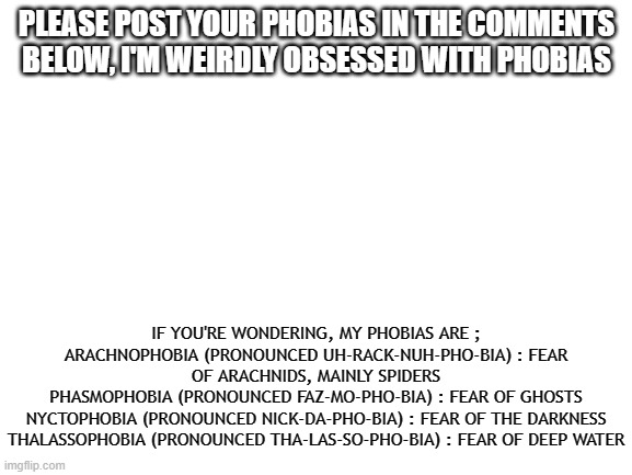 Phibiassssssss | PLEASE POST YOUR PHOBIAS IN THE COMMENTS BELOW, I'M WEIRDLY OBSESSED WITH PHOBIAS; IF YOU'RE WONDERING, MY PHOBIAS ARE ;
ARACHNOPHOBIA (PRONOUNCED UH-RACK-NUH-PHO-BIA) : FEAR OF ARACHNIDS, MAINLY SPIDERS
PHASMOPHOBIA (PRONOUNCED FAZ-MO-PHO-BIA) : FEAR OF GHOSTS
NYCTOPHOBIA (PRONOUNCED NICK-DA-PHO-BIA) : FEAR OF THE DARKNESS
THALASSOPHOBIA (PRONOUNCED THA-LAS-SO-PHO-BIA) : FEAR OF DEEP WATER | image tagged in blank white template | made w/ Imgflip meme maker
