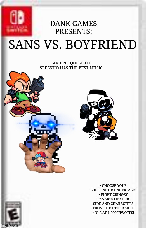 Blank Switch game template | SANS VS. BOYFRIEND; DANK GAMES PRESENTS:; AN EPIC QUEST TO SEE WHO HAS THE BEST MUSIC; • CHOOSE YOUR SIDE, FNF OR UNDERTALE!
• FIGHT CRINGEY FANARTS OF YOUR SIDE AND CHARACTERS FROM THE OTHER SIDE!
• DLC AT 1,000 UPVOTES! | image tagged in blank switch game template,friday night funkin,sans undertale | made w/ Imgflip meme maker