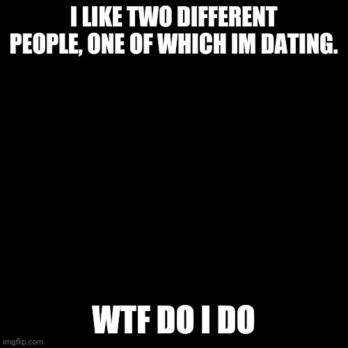 Blank Transparent Square Meme | I LIKE TWO DIFFERENT PEOPLE, ONE OF WHICH IM DATING. WTF DO I DO | image tagged in memes,blank transparent square | made w/ Imgflip meme maker
