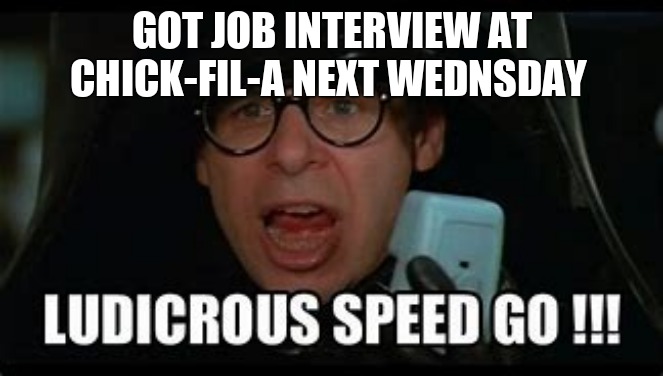 Ludicrous Speed GO! | GOT JOB INTERVIEW AT CHICK-FIL-A NEXT WEDNSDAY | image tagged in ludicrous speed go | made w/ Imgflip meme maker