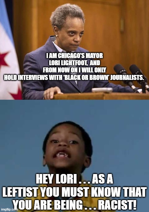 Yep . . . sounds racist to people with common sense: | I AM CHICAGO'S MAYOR LORI LIGHTFOOT,  AND FROM NOW ON I WILL ONLY HOLD INTERVIEWS WITH ‘BLACK OR BROWN’ JOURNALISTS. HEY LORI . . . AS A LEFTIST YOU MUST KNOW THAT YOU ARE BEING . . . RACIST! | image tagged in mayor chicago | made w/ Imgflip meme maker