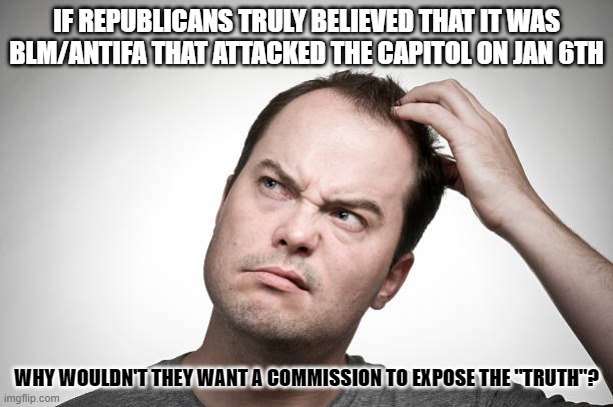 confused | IF REPUBLICANS TRULY BELIEVED THAT IT WAS BLM/ANTIFA THAT ATTACKED THE CAPITOL ON JAN 6TH; WHY WOULDN'T THEY WANT A COMMISSION TO EXPOSE THE "TRUTH"? | image tagged in confused | made w/ Imgflip meme maker