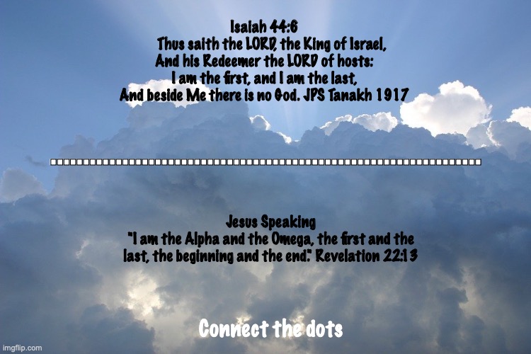 Come, Lord Jesus. | Isaiah 44:6
    Thus saith the LORD, the King of Israel,
And his Redeemer the LORD of hosts:
I am the first, and I am the last,
And beside Me there is no God. JPS Tanakh 1917; .................................................................. Jesus Speaking
"I am the Alpha and the Omega, the first and the last, the beginning and the end." Revelation 22:13; Connect the dots | image tagged in second coming,our lord reigns,thy kingdom come | made w/ Imgflip meme maker