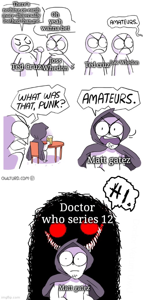 Amateurs extended | There's nothing on earth more universally loathed than me; Oh yeah wanna bet; Joss Whedon; Joss Whedon; Ted cruz; Ted Cruz; Matt gatez; Doctor who series 12; Matt gatez | image tagged in amateurs extended | made w/ Imgflip meme maker