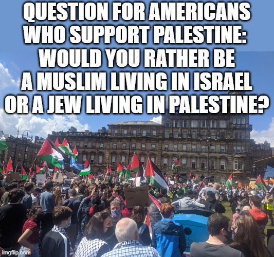 Simple Question | QUESTION FOR AMERICANS WHO SUPPORT PALESTINE: 
WOULD YOU RATHER BE A MUSLIM LIVING IN ISRAEL OR A JEW LIVING IN PALESTINE? | image tagged in palestine,israel | made w/ Imgflip meme maker