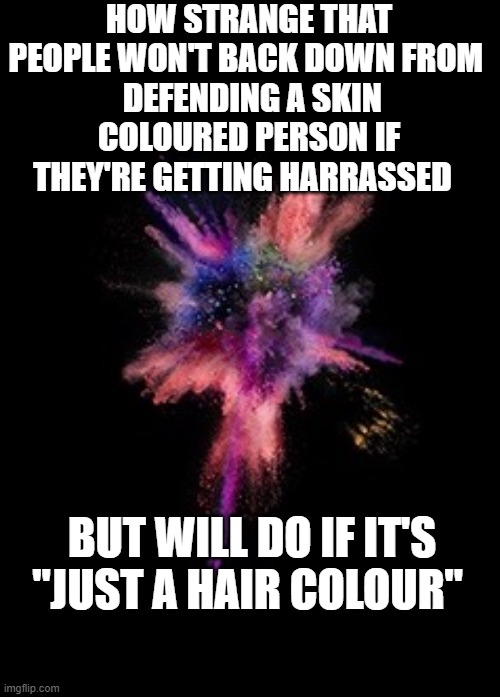 stop... | HOW STRANGE THAT PEOPLE WON'T BACK DOWN FROM 
 DEFENDING A SKIN COLOURED PERSON IF THEY'RE GETTING HARRASSED; BUT WILL DO IF IT'S "JUST A HAIR COLOUR" | image tagged in colour,bullying,cyberbullying,hair,skin,i dont care | made w/ Imgflip meme maker