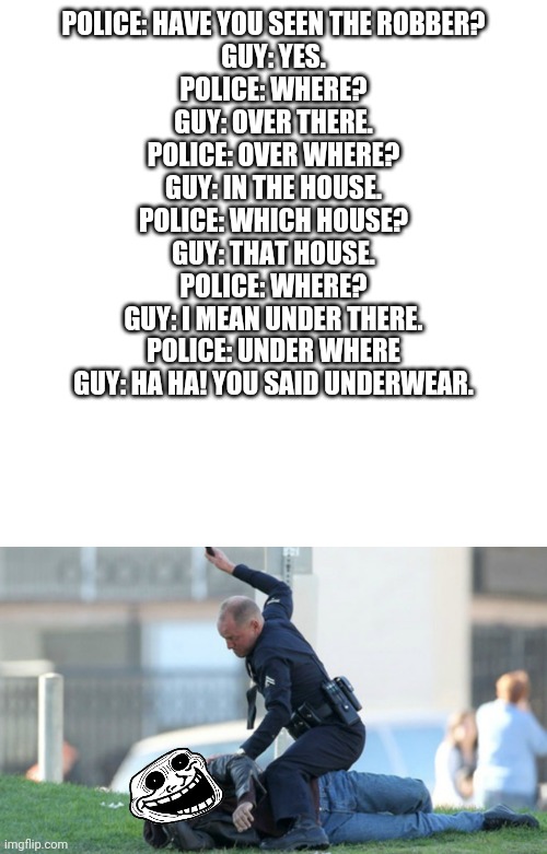 POLICE: HAVE YOU SEEN THE ROBBER?
GUY: YES.
POLICE: WHERE?
GUY: OVER THERE.
POLICE: OVER WHERE?
GUY: IN THE HOUSE.
POLICE: WHICH HOUSE?
GUY: THAT HOUSE.
POLICE: WHERE?
GUY: I MEAN UNDER THERE.
POLICE: UNDER WHERE
GUY: HA HA! YOU SAID UNDERWEAR. | image tagged in memes,blank transparent square,cop beating,memes | made w/ Imgflip meme maker
