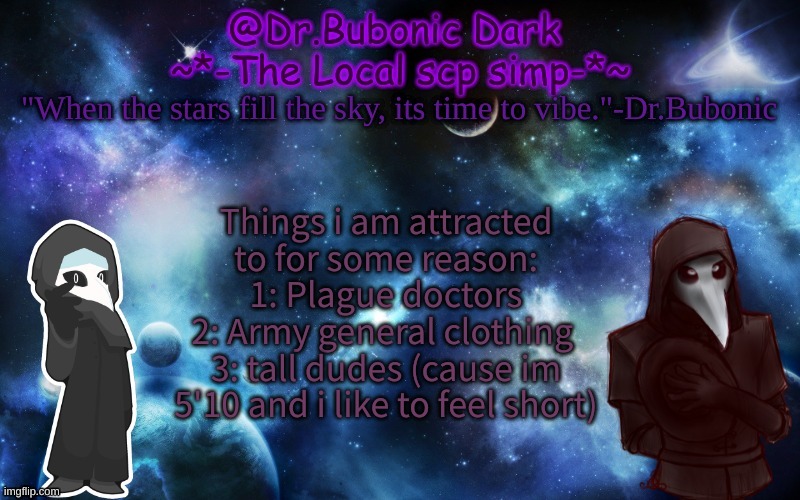 Bubonics After Dark temp | Things i am attracted to for some reason:
1: Plague doctors
2: Army general clothing 
3: tall dudes (cause im 5'10 and i like to feel short) | image tagged in bubonics after dark temp | made w/ Imgflip meme maker