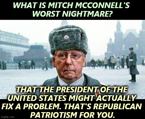 How horrible! | WHAT IS MITCH MCCONNELL'S 
WORST NIGHTMARE? THAT THE PRESIDENT OF THE 
UNITED STATES MIGHT ACTUALLY 
FIX A PROBLEM. THAT'S REPUBLICAN 
PATRIOTISM FOR YOU. | image tagged in moscow mitch,mitch mcconnell,nightmare,biden,wins | made w/ Imgflip meme maker