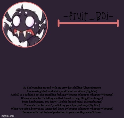 So I'm lounging around with my crew just chilling (Cheeseburger)
I'm wearing black and white, and I ain't no villain (Big Mac)
And all of a sudden I get this rumbling feeling (Whopper Whopper Whopper Whopper)
It's my stomache It's telling me that I need to be grilling (Hamburger)
Some hamburgers, You know? The big fat and juicy? (Cheeseburger)
The one's that be havin' you licking your lips profusely (Big Mac)
When you take a bite you no longer feel down (Whopper Whopper Whopper Whopper)
Because with that taste of perfection in your mouth you can't frown | image tagged in webber announcement 6 made by -suga- the_school-nurse | made w/ Imgflip meme maker