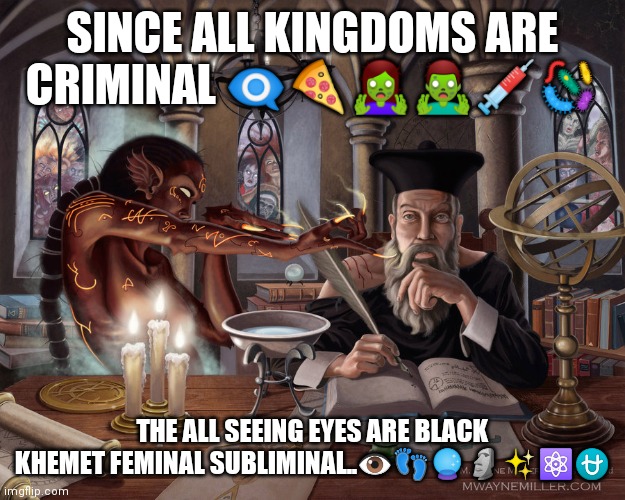 Nostradamus 2021 | SINCE ALL KINGDOMS ARE CRIMINAL 👁️‍🗨️🍕🧟‍♀️🧟‍♂️💉🦠; THE ALL SEEING EYES ARE BLACK KHEMET FEMINAL SUBLIMINAL..👁️👣🔮🗿✨⚛️⛎ | image tagged in nostradamus | made w/ Imgflip meme maker