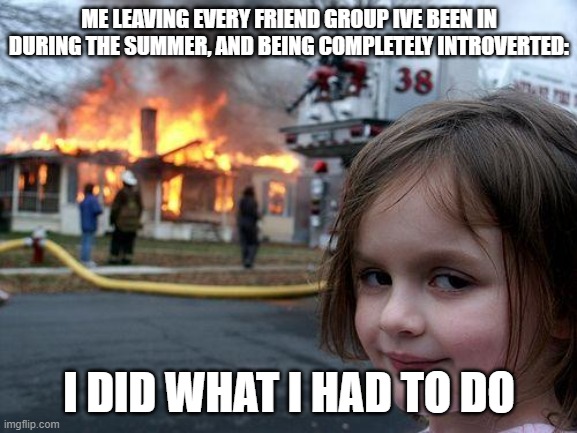 Disaster Girl Meme | ME LEAVING EVERY FRIEND GROUP IVE BEEN IN DURING THE SUMMER, AND BEING COMPLETELY INTROVERTED:; I DID WHAT I HAD TO DO | image tagged in memes,disaster girl | made w/ Imgflip meme maker