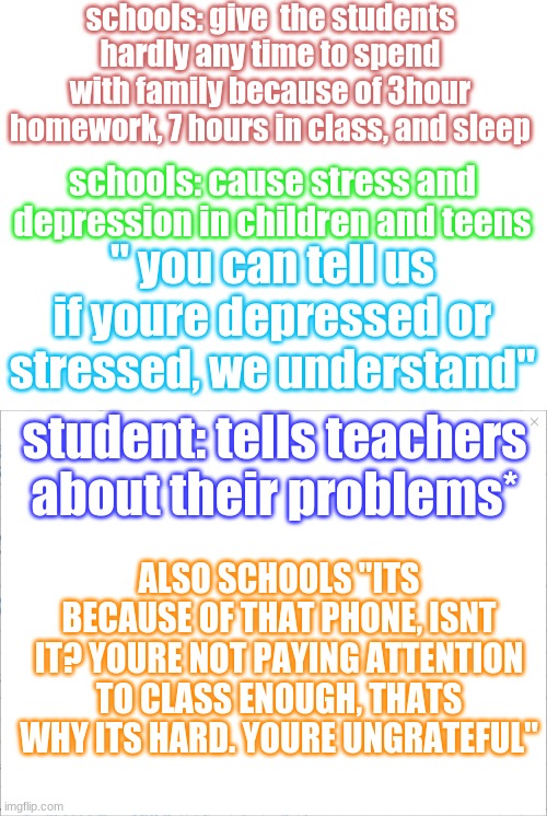 sorry im just pissed rn, so its all over the place :D | schools: give  the students hardly any time to spend with family because of 3hour homework, 7 hours in class, and sleep; schools: cause stress and depression in children and teens; " you can tell us if youre depressed or stressed, we understand"; student: tells teachers about their problems*; ALSO SCHOOLS "ITS BECAUSE OF THAT PHONE, ISNT IT? YOURE NOT PAYING ATTENTION TO CLASS ENOUGH, THATS WHY ITS HARD. YOURE UNGRATEFUL" | image tagged in blank white template | made w/ Imgflip meme maker