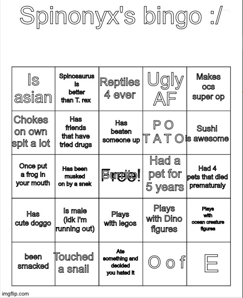 Blank Bingo | Spinonyx's bingo :/; Reptiles 4 ever; Spinosaurus is better than T. rex; Makes ocs super op; Is asian; Ugly AF; Has beaten someone up; Chokes on own spit a lot; Sushi is awesome; P O T A T O; Has friends that have tried drugs; Had a pet for 5 years; Burrito; Once put a frog in your mouth; Had 4 pets that died prematuraly; Has been musked on by a snek; Has cute doggo; Is male (idk I'm running out); Plays with ocean creature figures; Plays with Dino figures; Plays with legos; Touched a snail; E; been smacked; Ate something and decided you hated it; O o f | image tagged in blank bingo | made w/ Imgflip meme maker