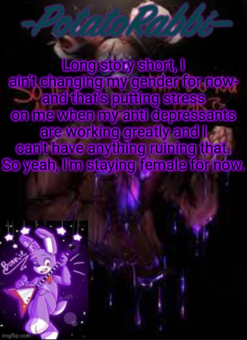 Not mainly my medicine- just things I don't wanna talk about. | Long story short, I ain't changing my gender for now- and that's putting stress on me when my anti depressants are working greatly and I can't have anything ruining that. So yeah, I'm staying female for now. | image tagged in potatorabbit bonnie template | made w/ Imgflip meme maker