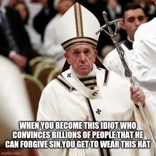 HOLY SHIT | WHEN YOU BECOME THIS IDIOT WHO CONVINCES BILLIONS OF PEOPLE THAT HE CAN FORGIVE SIN,YOU GET TO WEAR THIS HAT | image tagged in really,pope francis,pope,funny,wtf | made w/ Imgflip meme maker
