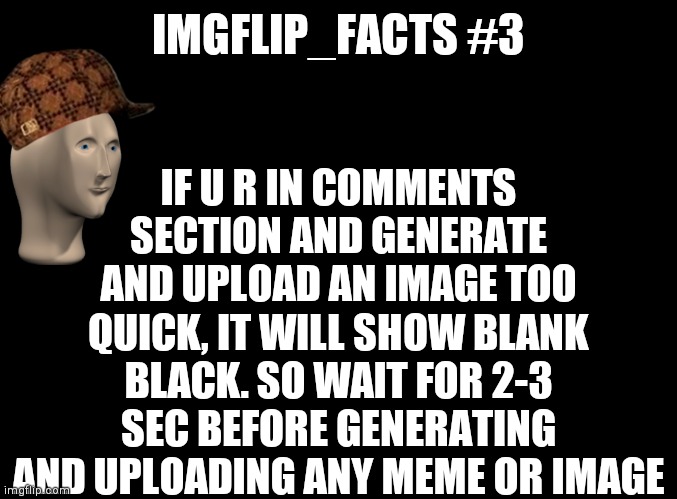 #3 |  IF U R IN COMMENTS SECTION AND GENERATE AND UPLOAD AN IMAGE TOO QUICK, IT WILL SHOW BLANK BLACK. SO WAIT FOR 2-3 SEC BEFORE GENERATING AND UPLOADING ANY MEME OR IMAGE; IMGFLIP_FACTS #3 | image tagged in blank black,imgflip_facts | made w/ Imgflip meme maker