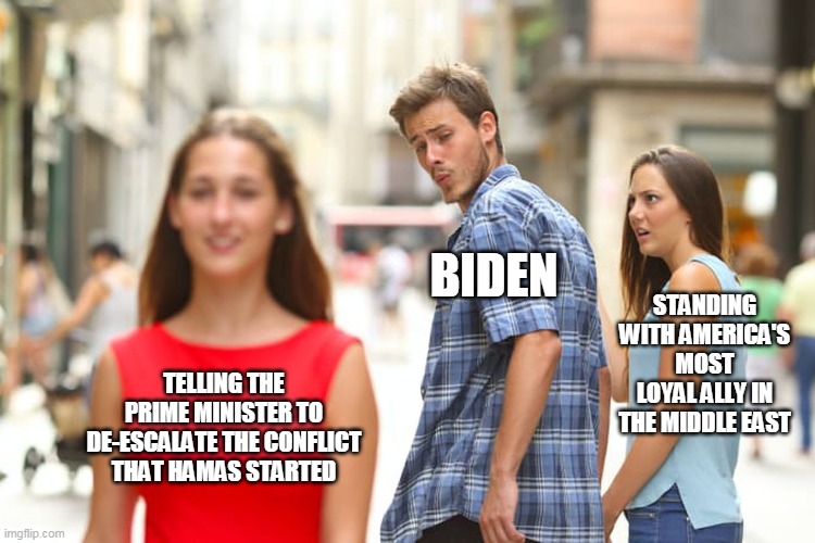 Distracted Boyfriend | BIDEN; STANDING WITH AMERICA'S MOST LOYAL ALLY IN THE MIDDLE EAST; TELLING THE PRIME MINISTER TO DE-ESCALATE THE CONFLICT THAT HAMAS STARTED | image tagged in memes,distracted boyfriend | made w/ Imgflip meme maker