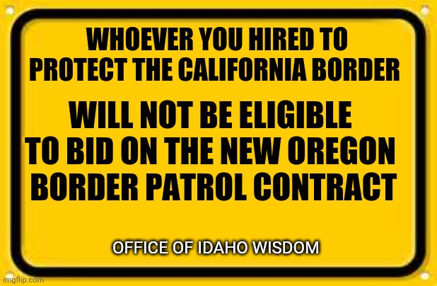 Blank Yellow Sign | WHOEVER YOU HIRED TO PROTECT THE CALIFORNIA BORDER; WILL NOT BE ELIGIBLE TO BID ON THE NEW OREGON
 BORDER PATROL CONTRACT; OFFICE OF IDAHO WISDOM | image tagged in memes,blank yellow sign | made w/ Imgflip meme maker