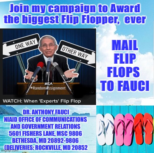 (Grammys, Emmys)     •      The FLOPPYs | Join my campaign to Award the biggest Flip Flopper,  ever; MAIL FLIP FLOPS 
TO FAUCI; MRA; DR. ANTHONY FAUCI
NIAID OFFICE OF COMMUNICATIONS 
AND GOVERNMENT RELATIONS 
5601 FISHERS LANE, MSC 9806 
BETHESDA, MD 20892-9806 
(DELIVERIES: ROCKVILLE, MD 20852 | image tagged in fauci,flip flop,covid,scamdemic,its all bs,send the biggest flip flops you can find | made w/ Imgflip meme maker