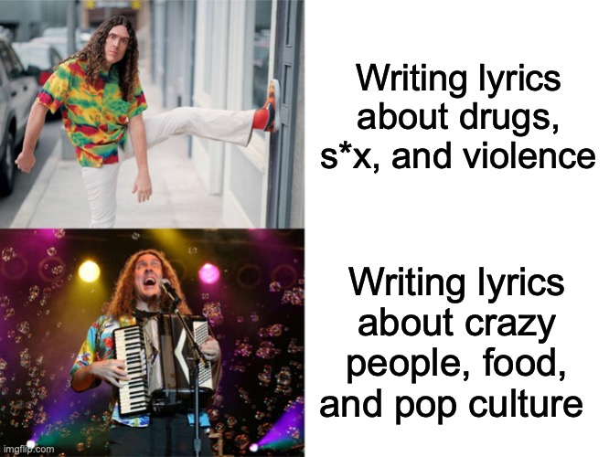 How "Weird Al" writes his lyrics | Writing lyrics about drugs, s*x, and violence; Writing lyrics about crazy people, food, and pop culture | image tagged in weird al's opinions,yes,music meme,weird al yankovic | made w/ Imgflip meme maker