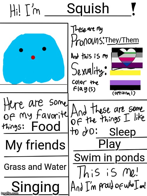 Meh I'm bored so- here's Squish. | Squish; They/Them; Food; Sleep; My friends; Play; Swim in ponds; Grass and Water; Singing | image tagged in lgbtq stream account profile | made w/ Imgflip meme maker