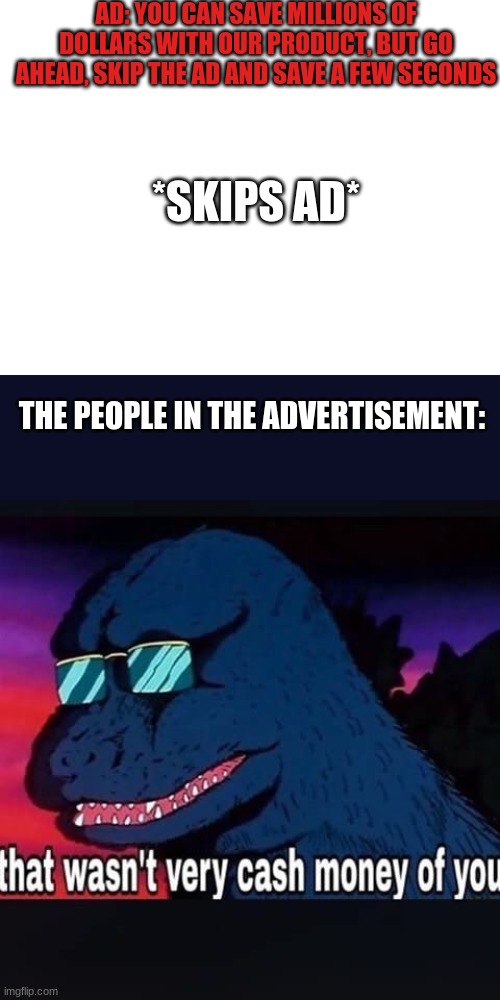 *CASHMONEYCASHMONEYCASHMONEYCASHMONEY* | AD: YOU CAN SAVE MILLIONS OF DOLLARS WITH OUR PRODUCT, BUT GO AHEAD, SKIP THE AD AND SAVE A FEW SECONDS; *SKIPS AD*; THE PEOPLE IN THE ADVERTISEMENT: | image tagged in blank white template,that wasnt very cash money of you | made w/ Imgflip meme maker