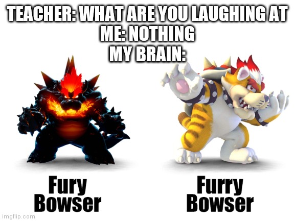 TEACHER: WHAT ARE YOU LAUGHING AT
ME: NOTHING
MY BRAIN: | image tagged in bowser | made w/ Imgflip meme maker