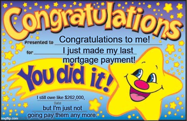 Congratulations to me | Congratulations to me! I just made my last  
mortgage payment! I still owe like $262,000, but I'm just not going pay them any more. | image tagged in memes,happy star congratulations | made w/ Imgflip meme maker