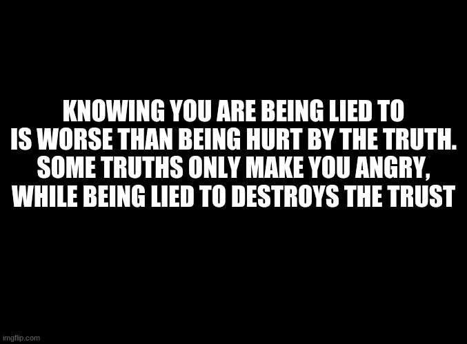 ... | KNOWING YOU ARE BEING LIED TO IS WORSE THAN BEING HURT BY THE TRUTH.
SOME TRUTHS ONLY MAKE YOU ANGRY, WHILE BEING LIED TO DESTROYS THE TRUST | image tagged in blank black | made w/ Imgflip meme maker
