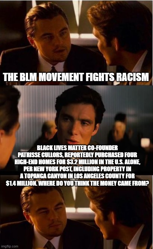 Inception |  THE BLM MOVEMENT FIGHTS RACISM; BLACK LIVES MATTER CO-FOUNDER PATRISSE CULLORS, REPORTEDLY PURCHASED FOUR HIGH-END HOMES FOR $3.2 MILLION IN THE U.S. ALONE, PER NEW YORK POST, INCLUDING PROPERTY IN A TOPANGA CANYON IN LOS ANGELES COUNTY FOR $1.4 MILLION. WHERE DO YOU THINK THE MONEY CAME FROM? | image tagged in memes,inception,blm,black lives matter,patrisse cullors | made w/ Imgflip meme maker