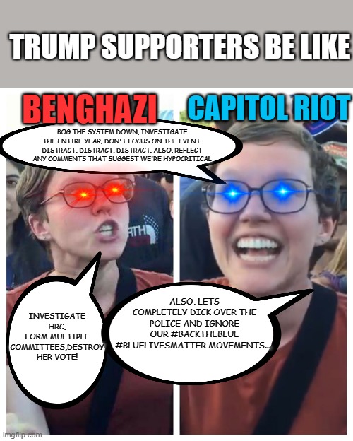 Yeah... no back asswards thinking here... | TRUMP SUPPORTERS BE LIKE; BENGHAZI; CAPITOL RIOT; BOG THE SYSTEM DOWN, INVESTIGATE THE ENTIRE YEAR, DON'T FOCUS ON THE EVENT. DISTRACT, DISTRACT, DISTRACT. ALSO, REFLECT ANY COMMENTS THAT SUGGEST WE'RE HYPOCRITICAL; INVESTIGATE HRC, FORM MULTIPLE COMMITTEES,DESTROY HER VOTE! ALSO, LETS COMPLETELY DICK OVER THE POLICE AND IGNORE OUR #BACKTHEBLUE #BLUELIVESMATTER MOVEMENTS... | image tagged in social justice warrior hypocrisy | made w/ Imgflip meme maker