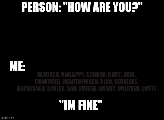 ... | PERSON: "HOW ARE YOU?"; ME:; (BROKEN. UNHAPPY. SCARED. HURT. MAD. CONFUSED. HEARTBROKEN. SICK. TERRIBLE. DEPRESSED. LONLEY. SAD. PISSED. ANGRY. UNLOVED. LOST); "IM FINE" | image tagged in blank black | made w/ Imgflip meme maker