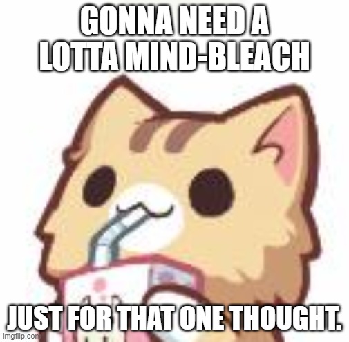 Unsee Juice kitty | GONNA NEED A LOTTA MIND-BLEACH; JUST FOR THAT ONE THOUGHT. | image tagged in unsee juice kitty | made w/ Imgflip meme maker