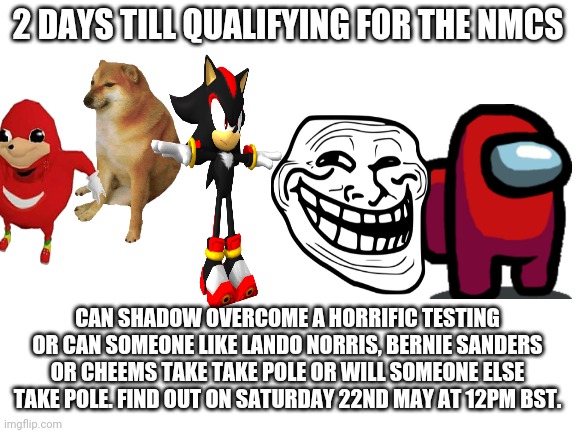 Reason for Times in comments. | 2 DAYS TILL QUALIFYING FOR THE NMCS; CAN SHADOW OVERCOME A HORRIFIC TESTING OR CAN SOMEONE LIKE LANDO NORRIS, BERNIE SANDERS OR CHEEMS TAKE TAKE POLE OR WILL SOMEONE ELSE TAKE POLE. FIND OUT ON SATURDAY 22ND MAY AT 12PM BST. | image tagged in blank white template,nmcs,nascar,memes | made w/ Imgflip meme maker