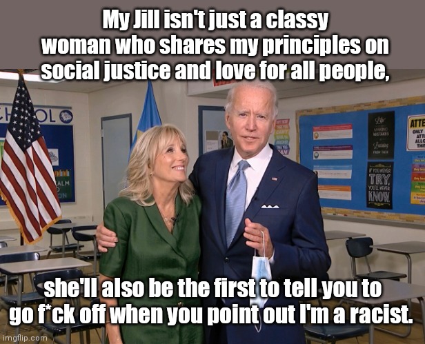 "Saint Dr. Jill" revealed to have cursed out Kamala Harris in defense of her racist hubby | My Jill isn't just a classy woman who shares my principles on social justice and love for all people, she'll also be the first to tell you to go f*ck off when you point out I'm a racist. | image tagged in joe and jill biden,jill bidens foul mouth,rage,kamala harris,political humor | made w/ Imgflip meme maker